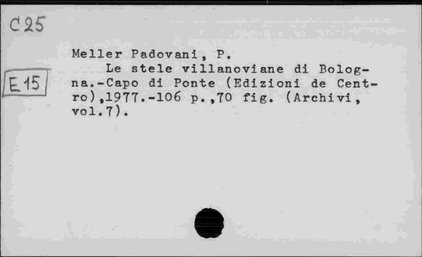 ﻿

Meller Padovani, P.
Le stele villanoviane di Bologna.-Capo di Ponte (Edizioni de Centro ) ,1977.-106 p. ,70 fig. (Archivi, vol.7).